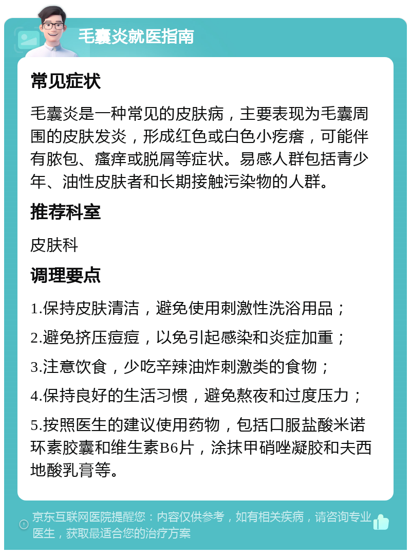 毛囊炎就医指南 常见症状 毛囊炎是一种常见的皮肤病，主要表现为毛囊周围的皮肤发炎，形成红色或白色小疙瘩，可能伴有脓包、瘙痒或脱屑等症状。易感人群包括青少年、油性皮肤者和长期接触污染物的人群。 推荐科室 皮肤科 调理要点 1.保持皮肤清洁，避免使用刺激性洗浴用品； 2.避免挤压痘痘，以免引起感染和炎症加重； 3.注意饮食，少吃辛辣油炸刺激类的食物； 4.保持良好的生活习惯，避免熬夜和过度压力； 5.按照医生的建议使用药物，包括口服盐酸米诺环素胶囊和维生素B6片，涂抹甲硝唑凝胶和夫西地酸乳膏等。