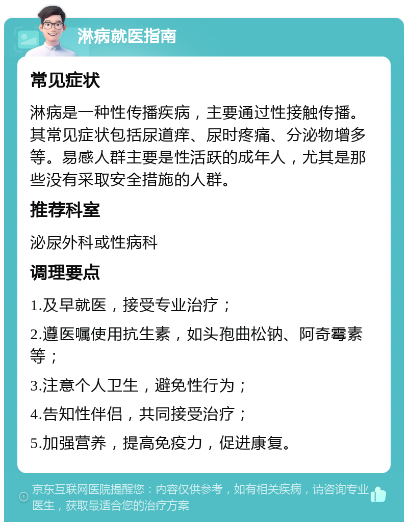 淋病就医指南 常见症状 淋病是一种性传播疾病，主要通过性接触传播。其常见症状包括尿道痒、尿时疼痛、分泌物增多等。易感人群主要是性活跃的成年人，尤其是那些没有采取安全措施的人群。 推荐科室 泌尿外科或性病科 调理要点 1.及早就医，接受专业治疗； 2.遵医嘱使用抗生素，如头孢曲松钠、阿奇霉素等； 3.注意个人卫生，避免性行为； 4.告知性伴侣，共同接受治疗； 5.加强营养，提高免疫力，促进康复。