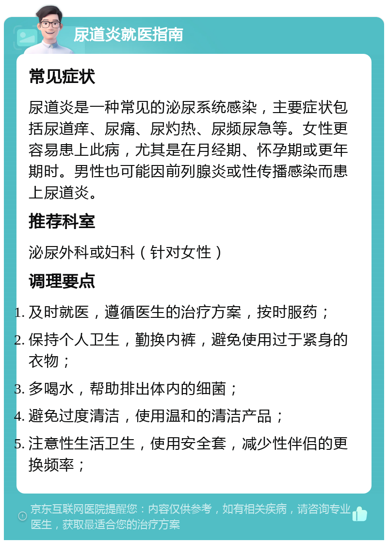 尿道炎就医指南 常见症状 尿道炎是一种常见的泌尿系统感染，主要症状包括尿道痒、尿痛、尿灼热、尿频尿急等。女性更容易患上此病，尤其是在月经期、怀孕期或更年期时。男性也可能因前列腺炎或性传播感染而患上尿道炎。 推荐科室 泌尿外科或妇科（针对女性） 调理要点 及时就医，遵循医生的治疗方案，按时服药； 保持个人卫生，勤换内裤，避免使用过于紧身的衣物； 多喝水，帮助排出体内的细菌； 避免过度清洁，使用温和的清洁产品； 注意性生活卫生，使用安全套，减少性伴侣的更换频率；