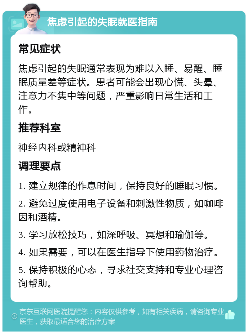 焦虑引起的失眠就医指南 常见症状 焦虑引起的失眠通常表现为难以入睡、易醒、睡眠质量差等症状。患者可能会出现心慌、头晕、注意力不集中等问题，严重影响日常生活和工作。 推荐科室 神经内科或精神科 调理要点 1. 建立规律的作息时间，保持良好的睡眠习惯。 2. 避免过度使用电子设备和刺激性物质，如咖啡因和酒精。 3. 学习放松技巧，如深呼吸、冥想和瑜伽等。 4. 如果需要，可以在医生指导下使用药物治疗。 5. 保持积极的心态，寻求社交支持和专业心理咨询帮助。