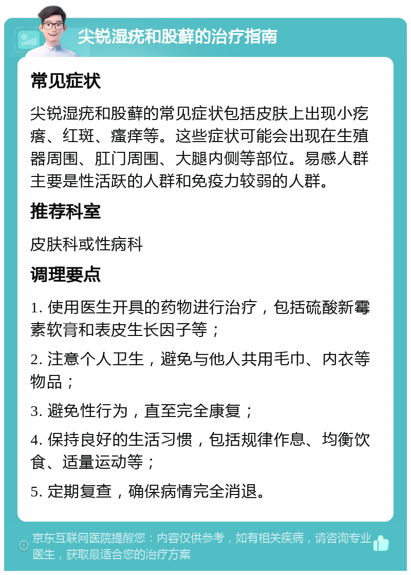 尖锐湿疣和股藓的治疗指南 常见症状 尖锐湿疣和股藓的常见症状包括皮肤上出现小疙瘩、红斑、瘙痒等。这些症状可能会出现在生殖器周围、肛门周围、大腿内侧等部位。易感人群主要是性活跃的人群和免疫力较弱的人群。 推荐科室 皮肤科或性病科 调理要点 1. 使用医生开具的药物进行治疗，包括硫酸新霉素软膏和表皮生长因子等； 2. 注意个人卫生，避免与他人共用毛巾、内衣等物品； 3. 避免性行为，直至完全康复； 4. 保持良好的生活习惯，包括规律作息、均衡饮食、适量运动等； 5. 定期复查，确保病情完全消退。