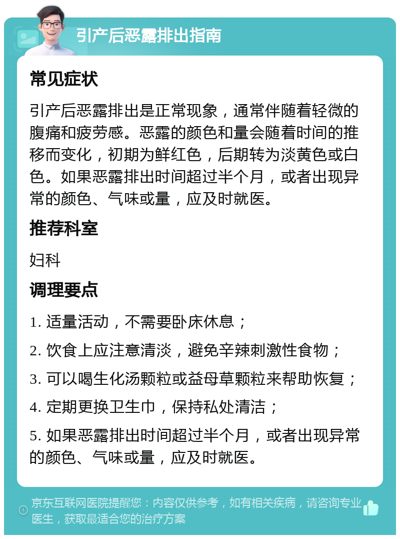 引产后恶露排出指南 常见症状 引产后恶露排出是正常现象，通常伴随着轻微的腹痛和疲劳感。恶露的颜色和量会随着时间的推移而变化，初期为鲜红色，后期转为淡黄色或白色。如果恶露排出时间超过半个月，或者出现异常的颜色、气味或量，应及时就医。 推荐科室 妇科 调理要点 1. 适量活动，不需要卧床休息； 2. 饮食上应注意清淡，避免辛辣刺激性食物； 3. 可以喝生化汤颗粒或益母草颗粒来帮助恢复； 4. 定期更换卫生巾，保持私处清洁； 5. 如果恶露排出时间超过半个月，或者出现异常的颜色、气味或量，应及时就医。