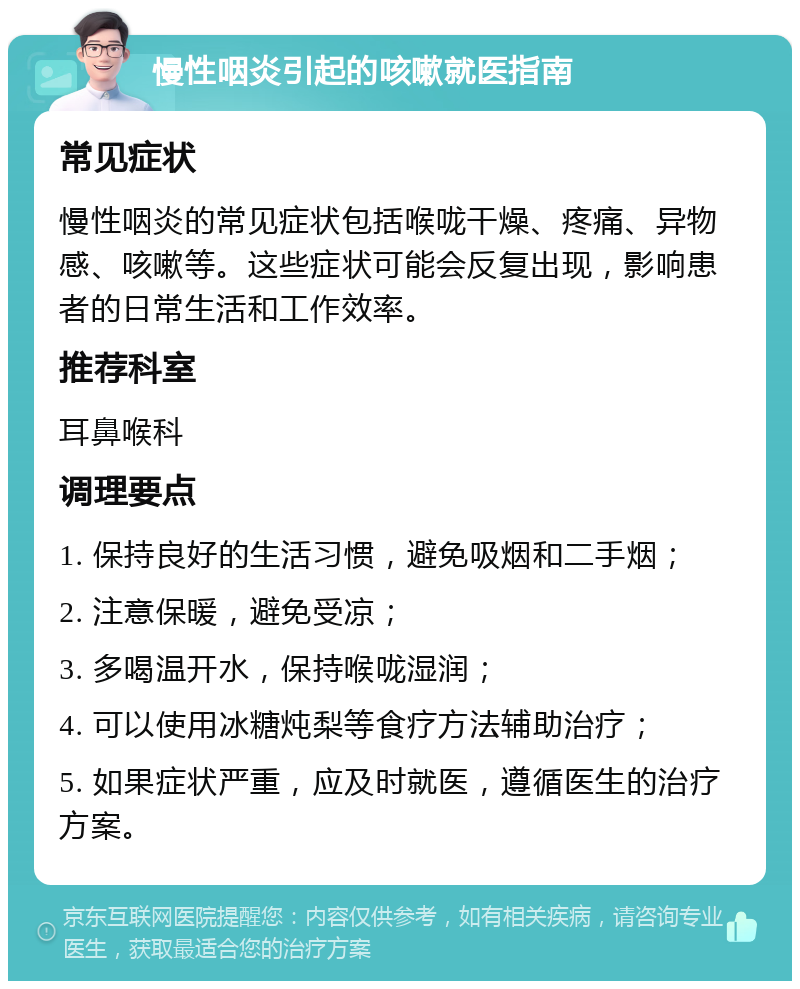 慢性咽炎引起的咳嗽就医指南 常见症状 慢性咽炎的常见症状包括喉咙干燥、疼痛、异物感、咳嗽等。这些症状可能会反复出现，影响患者的日常生活和工作效率。 推荐科室 耳鼻喉科 调理要点 1. 保持良好的生活习惯，避免吸烟和二手烟； 2. 注意保暖，避免受凉； 3. 多喝温开水，保持喉咙湿润； 4. 可以使用冰糖炖梨等食疗方法辅助治疗； 5. 如果症状严重，应及时就医，遵循医生的治疗方案。