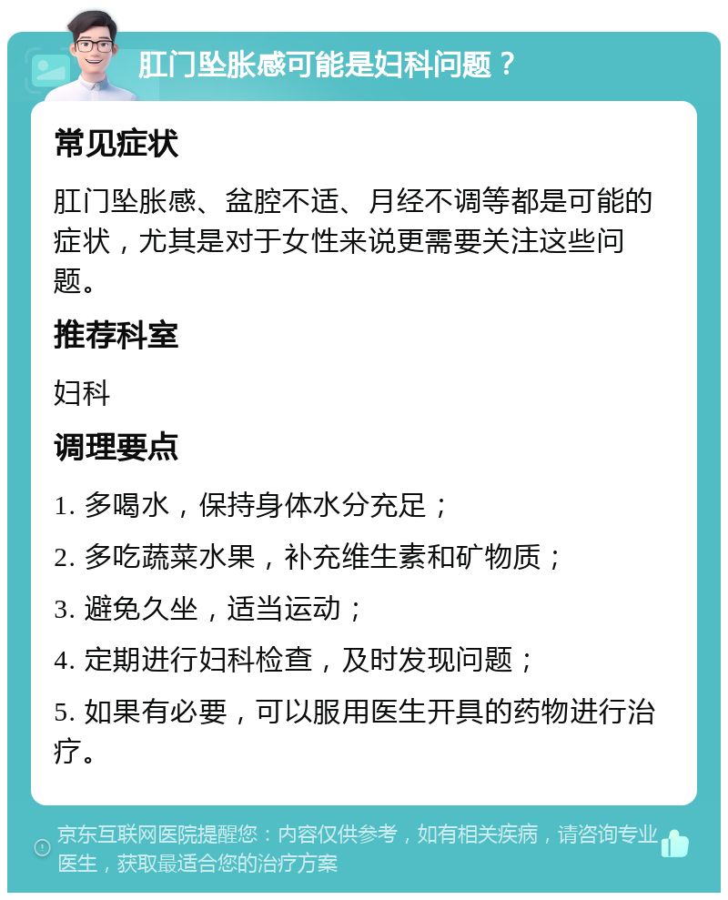 肛门坠胀感可能是妇科问题？ 常见症状 肛门坠胀感、盆腔不适、月经不调等都是可能的症状，尤其是对于女性来说更需要关注这些问题。 推荐科室 妇科 调理要点 1. 多喝水，保持身体水分充足； 2. 多吃蔬菜水果，补充维生素和矿物质； 3. 避免久坐，适当运动； 4. 定期进行妇科检查，及时发现问题； 5. 如果有必要，可以服用医生开具的药物进行治疗。