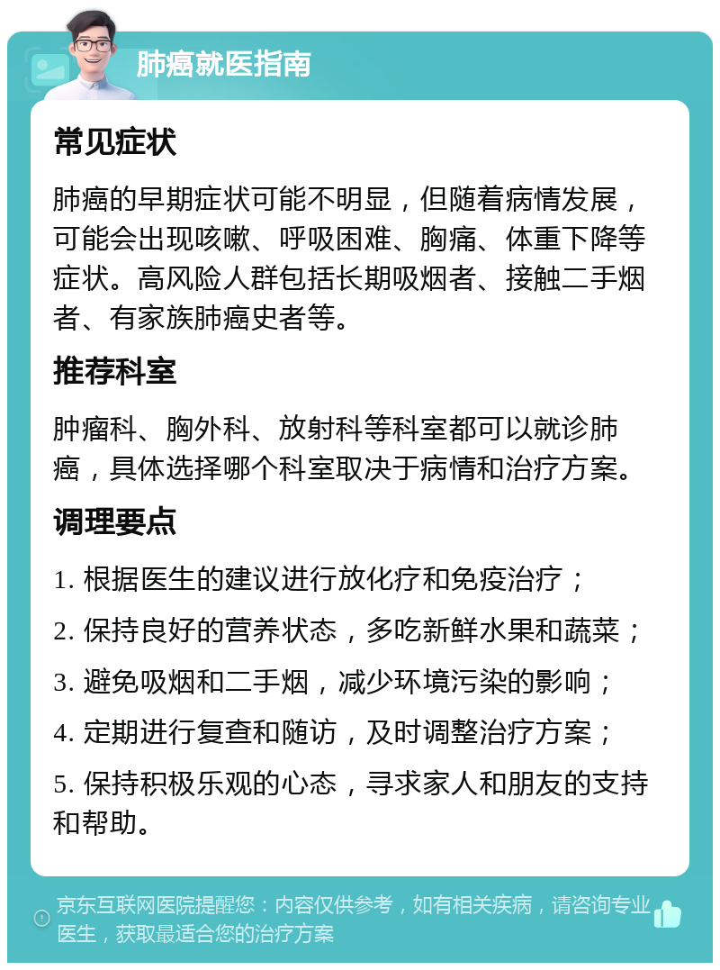 肺癌就医指南 常见症状 肺癌的早期症状可能不明显，但随着病情发展，可能会出现咳嗽、呼吸困难、胸痛、体重下降等症状。高风险人群包括长期吸烟者、接触二手烟者、有家族肺癌史者等。 推荐科室 肿瘤科、胸外科、放射科等科室都可以就诊肺癌，具体选择哪个科室取决于病情和治疗方案。 调理要点 1. 根据医生的建议进行放化疗和免疫治疗； 2. 保持良好的营养状态，多吃新鲜水果和蔬菜； 3. 避免吸烟和二手烟，减少环境污染的影响； 4. 定期进行复查和随访，及时调整治疗方案； 5. 保持积极乐观的心态，寻求家人和朋友的支持和帮助。