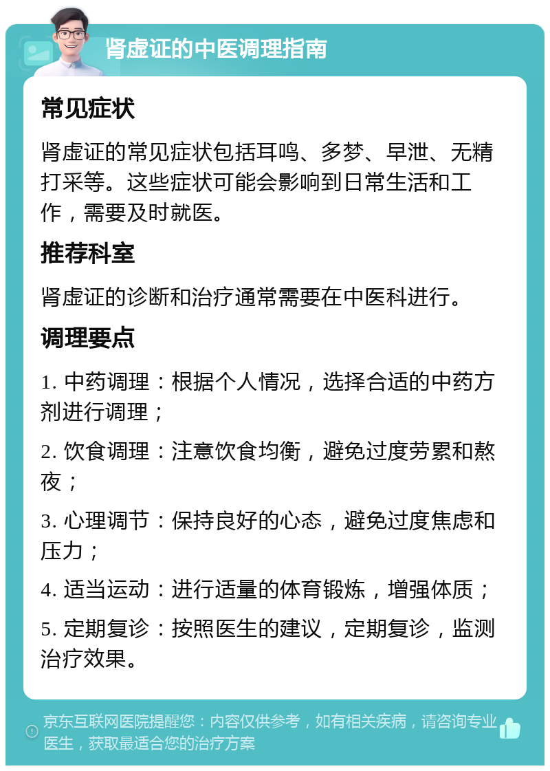 肾虚证的中医调理指南 常见症状 肾虚证的常见症状包括耳鸣、多梦、早泄、无精打采等。这些症状可能会影响到日常生活和工作，需要及时就医。 推荐科室 肾虚证的诊断和治疗通常需要在中医科进行。 调理要点 1. 中药调理：根据个人情况，选择合适的中药方剂进行调理； 2. 饮食调理：注意饮食均衡，避免过度劳累和熬夜； 3. 心理调节：保持良好的心态，避免过度焦虑和压力； 4. 适当运动：进行适量的体育锻炼，增强体质； 5. 定期复诊：按照医生的建议，定期复诊，监测治疗效果。