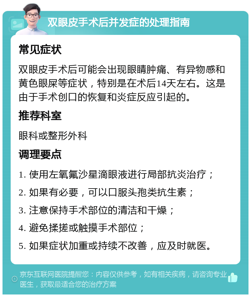 双眼皮手术后并发症的处理指南 常见症状 双眼皮手术后可能会出现眼睛肿痛、有异物感和黄色眼屎等症状，特别是在术后14天左右。这是由于手术创口的恢复和炎症反应引起的。 推荐科室 眼科或整形外科 调理要点 1. 使用左氧氟沙星滴眼液进行局部抗炎治疗； 2. 如果有必要，可以口服头孢类抗生素； 3. 注意保持手术部位的清洁和干燥； 4. 避免揉搓或触摸手术部位； 5. 如果症状加重或持续不改善，应及时就医。