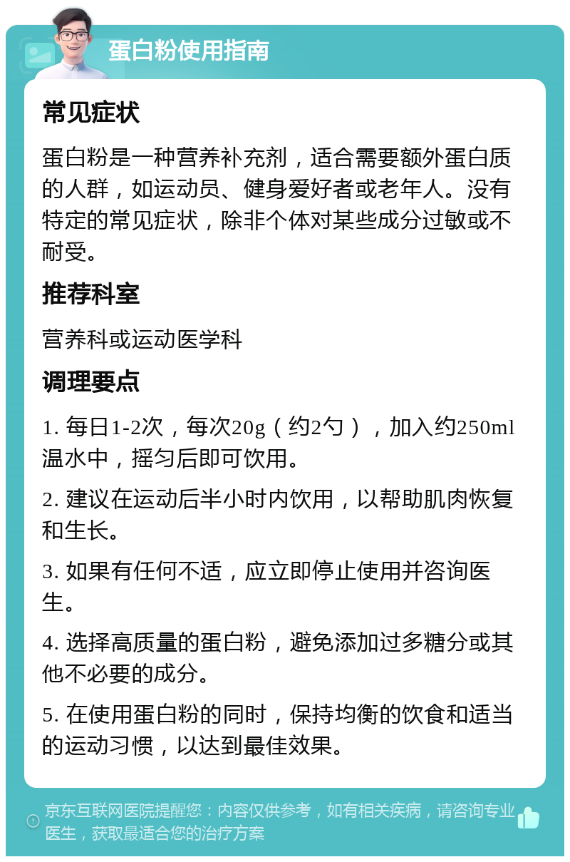 蛋白粉使用指南 常见症状 蛋白粉是一种营养补充剂，适合需要额外蛋白质的人群，如运动员、健身爱好者或老年人。没有特定的常见症状，除非个体对某些成分过敏或不耐受。 推荐科室 营养科或运动医学科 调理要点 1. 每日1-2次，每次20g（约2勺），加入约250ml温水中，摇匀后即可饮用。 2. 建议在运动后半小时内饮用，以帮助肌肉恢复和生长。 3. 如果有任何不适，应立即停止使用并咨询医生。 4. 选择高质量的蛋白粉，避免添加过多糖分或其他不必要的成分。 5. 在使用蛋白粉的同时，保持均衡的饮食和适当的运动习惯，以达到最佳效果。