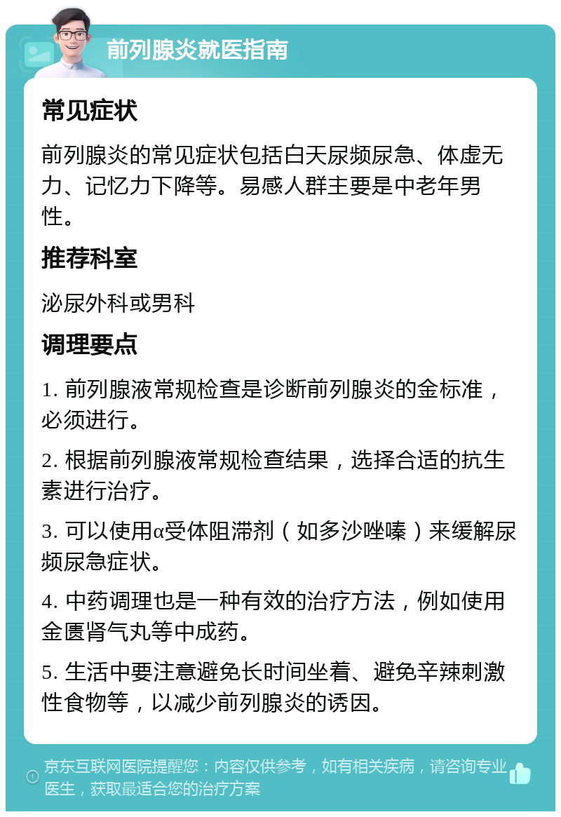 前列腺炎就医指南 常见症状 前列腺炎的常见症状包括白天尿频尿急、体虚无力、记忆力下降等。易感人群主要是中老年男性。 推荐科室 泌尿外科或男科 调理要点 1. 前列腺液常规检查是诊断前列腺炎的金标准，必须进行。 2. 根据前列腺液常规检查结果，选择合适的抗生素进行治疗。 3. 可以使用α受体阻滞剂（如多沙唑嗪）来缓解尿频尿急症状。 4. 中药调理也是一种有效的治疗方法，例如使用金匮肾气丸等中成药。 5. 生活中要注意避免长时间坐着、避免辛辣刺激性食物等，以减少前列腺炎的诱因。