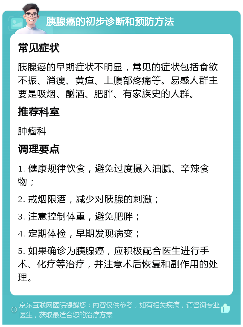 胰腺癌的初步诊断和预防方法 常见症状 胰腺癌的早期症状不明显，常见的症状包括食欲不振、消瘦、黄疸、上腹部疼痛等。易感人群主要是吸烟、酗酒、肥胖、有家族史的人群。 推荐科室 肿瘤科 调理要点 1. 健康规律饮食，避免过度摄入油腻、辛辣食物； 2. 戒烟限酒，减少对胰腺的刺激； 3. 注意控制体重，避免肥胖； 4. 定期体检，早期发现病变； 5. 如果确诊为胰腺癌，应积极配合医生进行手术、化疗等治疗，并注意术后恢复和副作用的处理。