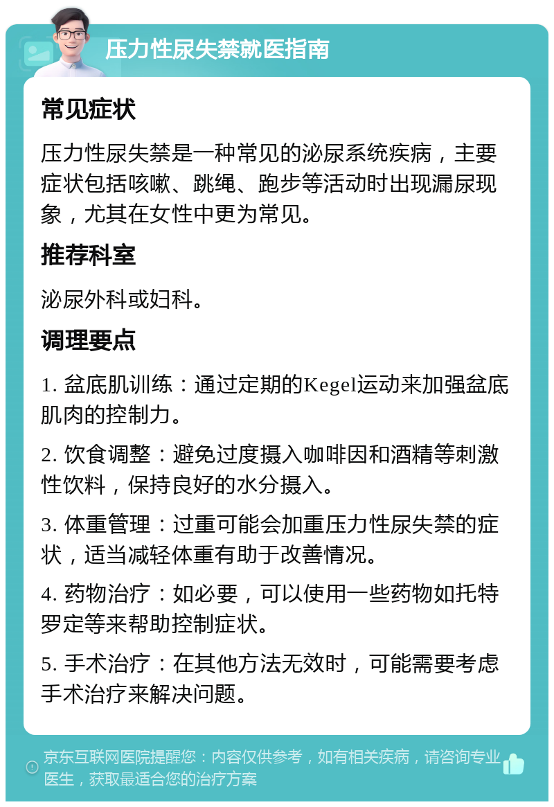 压力性尿失禁就医指南 常见症状 压力性尿失禁是一种常见的泌尿系统疾病，主要症状包括咳嗽、跳绳、跑步等活动时出现漏尿现象，尤其在女性中更为常见。 推荐科室 泌尿外科或妇科。 调理要点 1. 盆底肌训练：通过定期的Kegel运动来加强盆底肌肉的控制力。 2. 饮食调整：避免过度摄入咖啡因和酒精等刺激性饮料，保持良好的水分摄入。 3. 体重管理：过重可能会加重压力性尿失禁的症状，适当减轻体重有助于改善情况。 4. 药物治疗：如必要，可以使用一些药物如托特罗定等来帮助控制症状。 5. 手术治疗：在其他方法无效时，可能需要考虑手术治疗来解决问题。