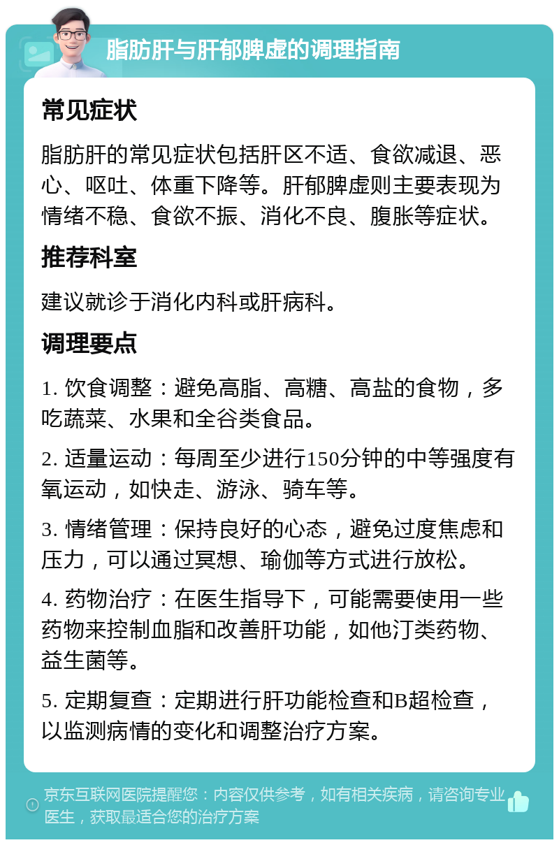 脂肪肝与肝郁脾虚的调理指南 常见症状 脂肪肝的常见症状包括肝区不适、食欲减退、恶心、呕吐、体重下降等。肝郁脾虚则主要表现为情绪不稳、食欲不振、消化不良、腹胀等症状。 推荐科室 建议就诊于消化内科或肝病科。 调理要点 1. 饮食调整：避免高脂、高糖、高盐的食物，多吃蔬菜、水果和全谷类食品。 2. 适量运动：每周至少进行150分钟的中等强度有氧运动，如快走、游泳、骑车等。 3. 情绪管理：保持良好的心态，避免过度焦虑和压力，可以通过冥想、瑜伽等方式进行放松。 4. 药物治疗：在医生指导下，可能需要使用一些药物来控制血脂和改善肝功能，如他汀类药物、益生菌等。 5. 定期复查：定期进行肝功能检查和B超检查，以监测病情的变化和调整治疗方案。