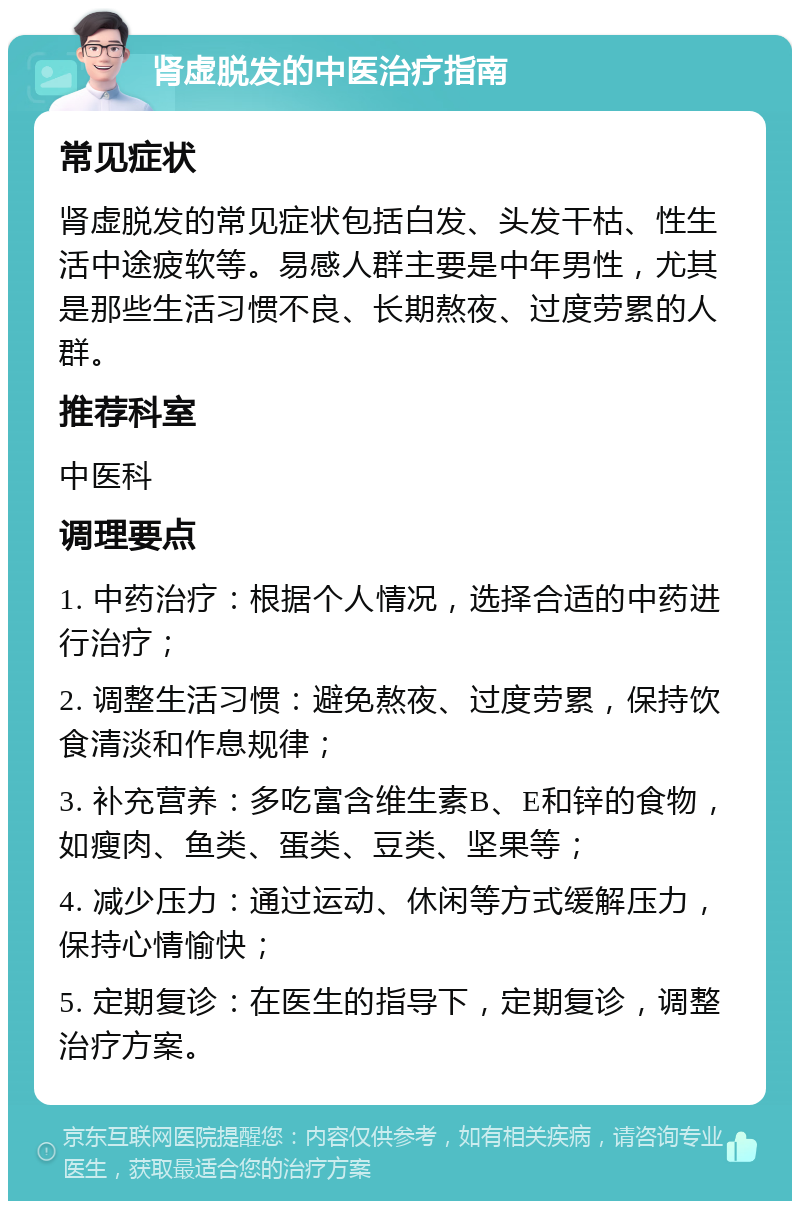 肾虚脱发的中医治疗指南 常见症状 肾虚脱发的常见症状包括白发、头发干枯、性生活中途疲软等。易感人群主要是中年男性，尤其是那些生活习惯不良、长期熬夜、过度劳累的人群。 推荐科室 中医科 调理要点 1. 中药治疗：根据个人情况，选择合适的中药进行治疗； 2. 调整生活习惯：避免熬夜、过度劳累，保持饮食清淡和作息规律； 3. 补充营养：多吃富含维生素B、E和锌的食物，如瘦肉、鱼类、蛋类、豆类、坚果等； 4. 减少压力：通过运动、休闲等方式缓解压力，保持心情愉快； 5. 定期复诊：在医生的指导下，定期复诊，调整治疗方案。