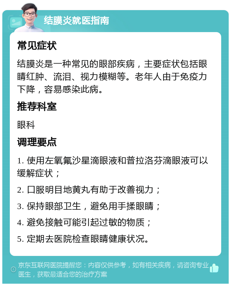 结膜炎就医指南 常见症状 结膜炎是一种常见的眼部疾病，主要症状包括眼睛红肿、流泪、视力模糊等。老年人由于免疫力下降，容易感染此病。 推荐科室 眼科 调理要点 1. 使用左氧氟沙星滴眼液和普拉洛芬滴眼液可以缓解症状； 2. 口服明目地黄丸有助于改善视力； 3. 保持眼部卫生，避免用手揉眼睛； 4. 避免接触可能引起过敏的物质； 5. 定期去医院检查眼睛健康状况。