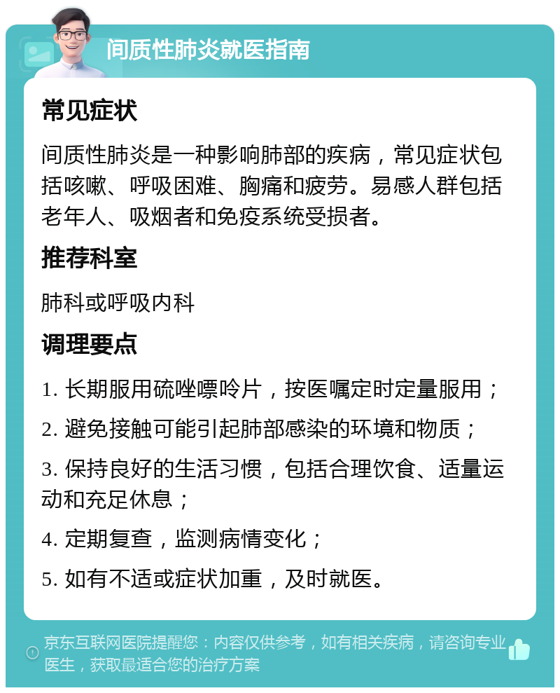 间质性肺炎就医指南 常见症状 间质性肺炎是一种影响肺部的疾病，常见症状包括咳嗽、呼吸困难、胸痛和疲劳。易感人群包括老年人、吸烟者和免疫系统受损者。 推荐科室 肺科或呼吸内科 调理要点 1. 长期服用硫唑嘌呤片，按医嘱定时定量服用； 2. 避免接触可能引起肺部感染的环境和物质； 3. 保持良好的生活习惯，包括合理饮食、适量运动和充足休息； 4. 定期复查，监测病情变化； 5. 如有不适或症状加重，及时就医。