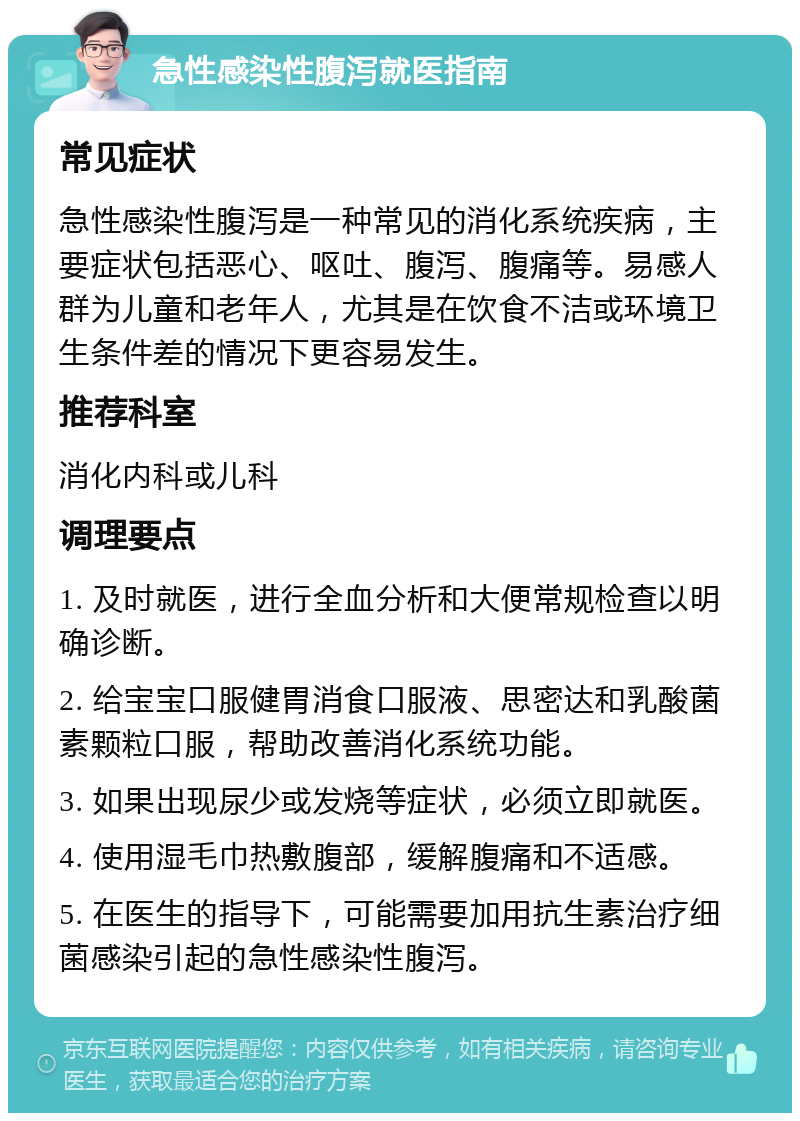 急性感染性腹泻就医指南 常见症状 急性感染性腹泻是一种常见的消化系统疾病，主要症状包括恶心、呕吐、腹泻、腹痛等。易感人群为儿童和老年人，尤其是在饮食不洁或环境卫生条件差的情况下更容易发生。 推荐科室 消化内科或儿科 调理要点 1. 及时就医，进行全血分析和大便常规检查以明确诊断。 2. 给宝宝口服健胃消食口服液、思密达和乳酸菌素颗粒口服，帮助改善消化系统功能。 3. 如果出现尿少或发烧等症状，必须立即就医。 4. 使用湿毛巾热敷腹部，缓解腹痛和不适感。 5. 在医生的指导下，可能需要加用抗生素治疗细菌感染引起的急性感染性腹泻。