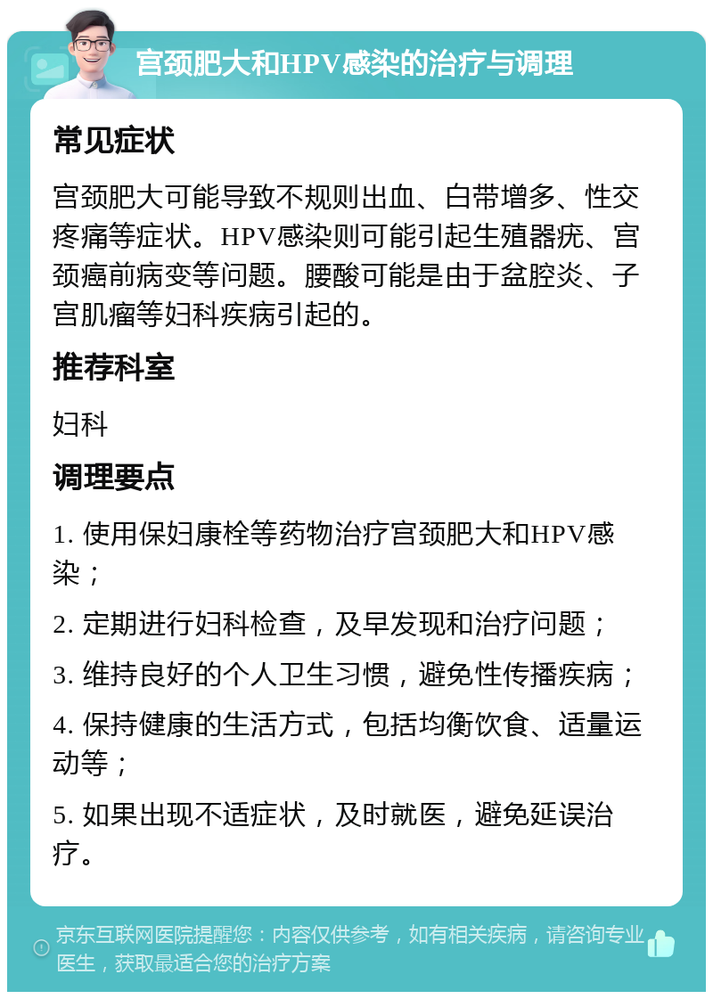 宫颈肥大和HPV感染的治疗与调理 常见症状 宫颈肥大可能导致不规则出血、白带增多、性交疼痛等症状。HPV感染则可能引起生殖器疣、宫颈癌前病变等问题。腰酸可能是由于盆腔炎、子宫肌瘤等妇科疾病引起的。 推荐科室 妇科 调理要点 1. 使用保妇康栓等药物治疗宫颈肥大和HPV感染； 2. 定期进行妇科检查，及早发现和治疗问题； 3. 维持良好的个人卫生习惯，避免性传播疾病； 4. 保持健康的生活方式，包括均衡饮食、适量运动等； 5. 如果出现不适症状，及时就医，避免延误治疗。