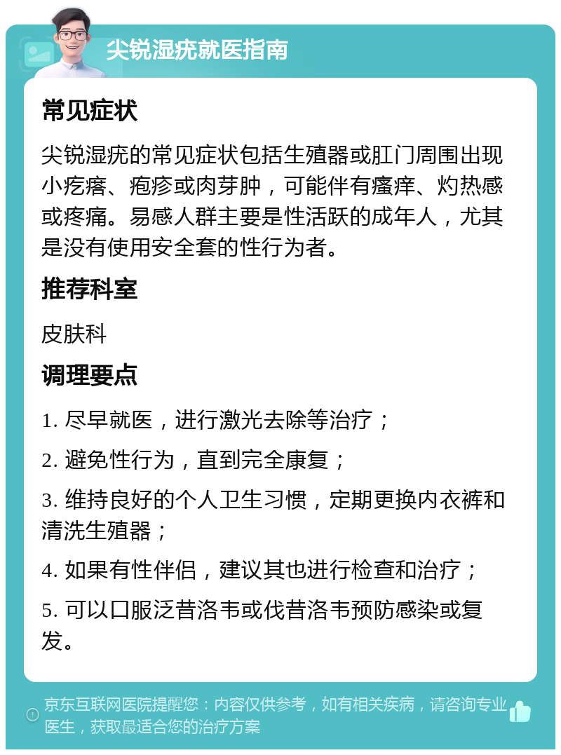 尖锐湿疣就医指南 常见症状 尖锐湿疣的常见症状包括生殖器或肛门周围出现小疙瘩、疱疹或肉芽肿，可能伴有瘙痒、灼热感或疼痛。易感人群主要是性活跃的成年人，尤其是没有使用安全套的性行为者。 推荐科室 皮肤科 调理要点 1. 尽早就医，进行激光去除等治疗； 2. 避免性行为，直到完全康复； 3. 维持良好的个人卫生习惯，定期更换内衣裤和清洗生殖器； 4. 如果有性伴侣，建议其也进行检查和治疗； 5. 可以口服泛昔洛韦或伐昔洛韦预防感染或复发。