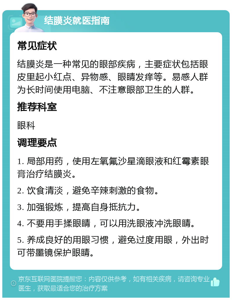 结膜炎就医指南 常见症状 结膜炎是一种常见的眼部疾病，主要症状包括眼皮里起小红点、异物感、眼睛发痒等。易感人群为长时间使用电脑、不注意眼部卫生的人群。 推荐科室 眼科 调理要点 1. 局部用药，使用左氧氟沙星滴眼液和红霉素眼膏治疗结膜炎。 2. 饮食清淡，避免辛辣刺激的食物。 3. 加强锻炼，提高自身抵抗力。 4. 不要用手揉眼睛，可以用洗眼液冲洗眼睛。 5. 养成良好的用眼习惯，避免过度用眼，外出时可带墨镜保护眼睛。