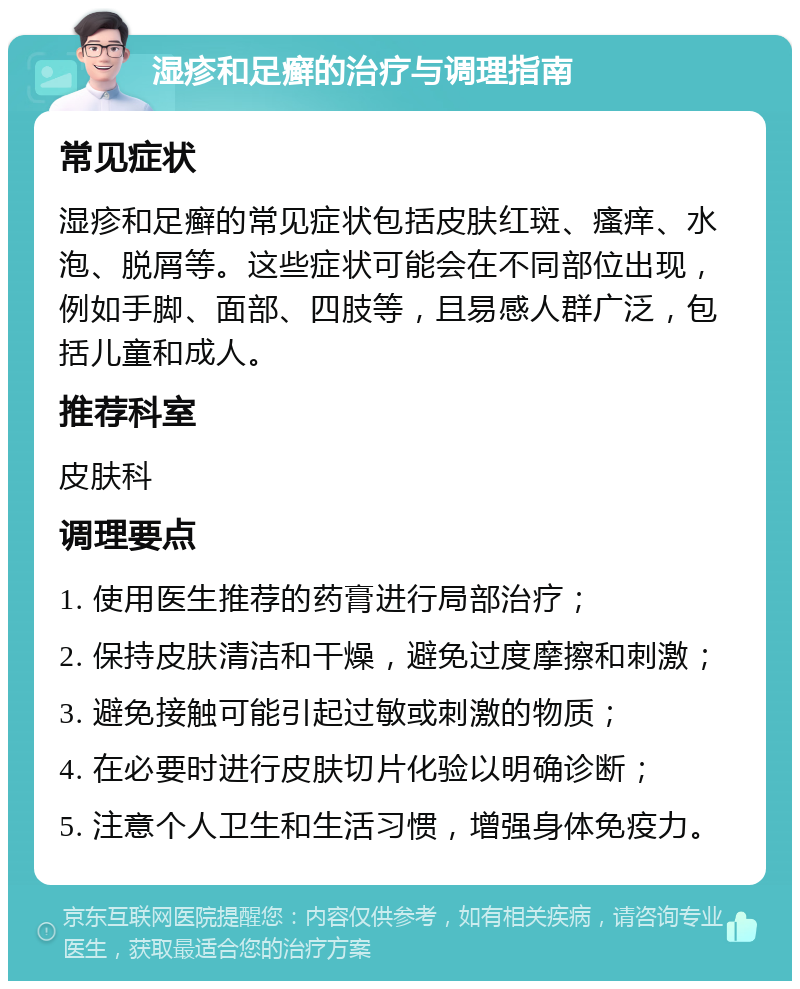 湿疹和足癣的治疗与调理指南 常见症状 湿疹和足癣的常见症状包括皮肤红斑、瘙痒、水泡、脱屑等。这些症状可能会在不同部位出现，例如手脚、面部、四肢等，且易感人群广泛，包括儿童和成人。 推荐科室 皮肤科 调理要点 1. 使用医生推荐的药膏进行局部治疗； 2. 保持皮肤清洁和干燥，避免过度摩擦和刺激； 3. 避免接触可能引起过敏或刺激的物质； 4. 在必要时进行皮肤切片化验以明确诊断； 5. 注意个人卫生和生活习惯，增强身体免疫力。