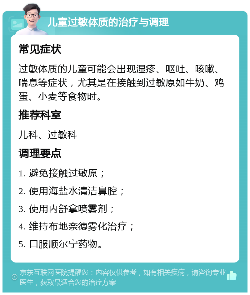 儿童过敏体质的治疗与调理 常见症状 过敏体质的儿童可能会出现湿疹、呕吐、咳嗽、喘息等症状，尤其是在接触到过敏原如牛奶、鸡蛋、小麦等食物时。 推荐科室 儿科、过敏科 调理要点 1. 避免接触过敏原； 2. 使用海盐水清洁鼻腔； 3. 使用内舒拿喷雾剂； 4. 维持布地奈德雾化治疗； 5. 口服顺尔宁药物。