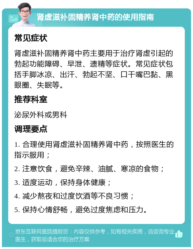 肾虚滋补固精养肾中药的使用指南 常见症状 肾虚滋补固精养肾中药主要用于治疗肾虚引起的勃起功能障碍、早泄、遗精等症状。常见症状包括手脚冰凉、出汗、勃起不坚、口干嘴巴黏、黑眼圈、失眠等。 推荐科室 泌尿外科或男科 调理要点 1. 合理使用肾虚滋补固精养肾中药，按照医生的指示服用； 2. 注意饮食，避免辛辣、油腻、寒凉的食物； 3. 适度运动，保持身体健康； 4. 减少熬夜和过度饮酒等不良习惯； 5. 保持心情舒畅，避免过度焦虑和压力。