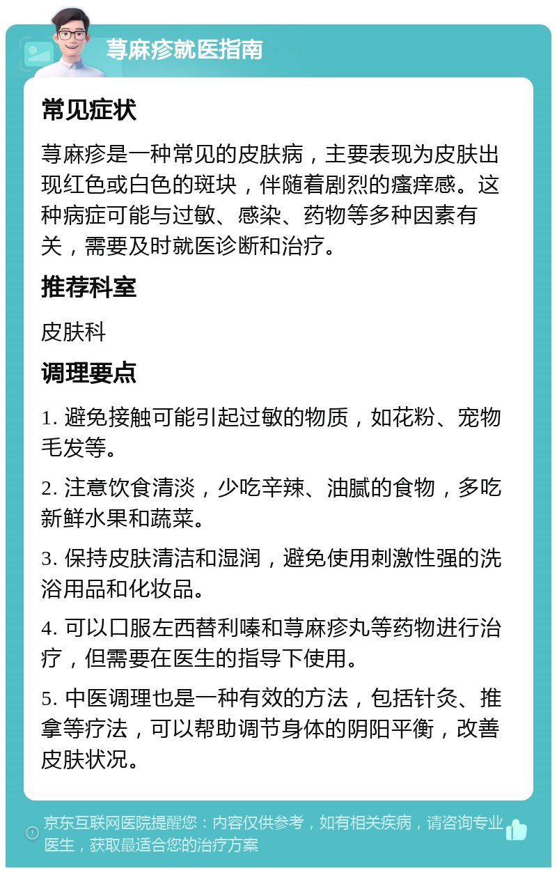 荨麻疹就医指南 常见症状 荨麻疹是一种常见的皮肤病，主要表现为皮肤出现红色或白色的斑块，伴随着剧烈的瘙痒感。这种病症可能与过敏、感染、药物等多种因素有关，需要及时就医诊断和治疗。 推荐科室 皮肤科 调理要点 1. 避免接触可能引起过敏的物质，如花粉、宠物毛发等。 2. 注意饮食清淡，少吃辛辣、油腻的食物，多吃新鲜水果和蔬菜。 3. 保持皮肤清洁和湿润，避免使用刺激性强的洗浴用品和化妆品。 4. 可以口服左西替利嗪和荨麻疹丸等药物进行治疗，但需要在医生的指导下使用。 5. 中医调理也是一种有效的方法，包括针灸、推拿等疗法，可以帮助调节身体的阴阳平衡，改善皮肤状况。