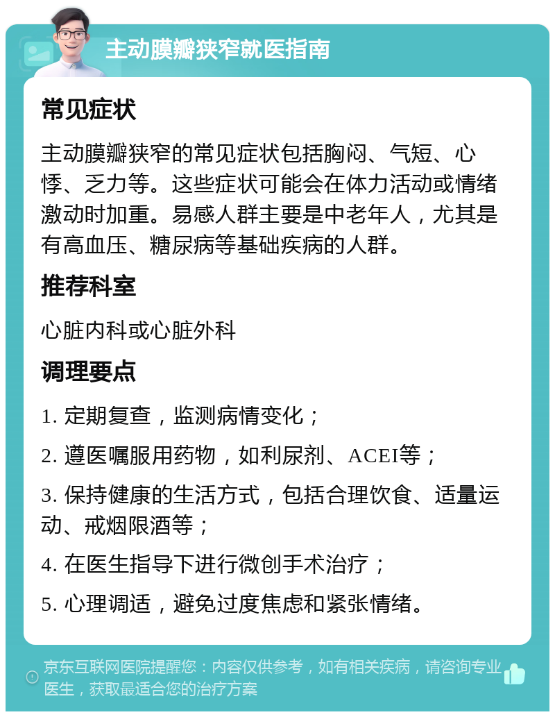 主动膜瓣狭窄就医指南 常见症状 主动膜瓣狭窄的常见症状包括胸闷、气短、心悸、乏力等。这些症状可能会在体力活动或情绪激动时加重。易感人群主要是中老年人，尤其是有高血压、糖尿病等基础疾病的人群。 推荐科室 心脏内科或心脏外科 调理要点 1. 定期复查，监测病情变化； 2. 遵医嘱服用药物，如利尿剂、ACEI等； 3. 保持健康的生活方式，包括合理饮食、适量运动、戒烟限酒等； 4. 在医生指导下进行微创手术治疗； 5. 心理调适，避免过度焦虑和紧张情绪。