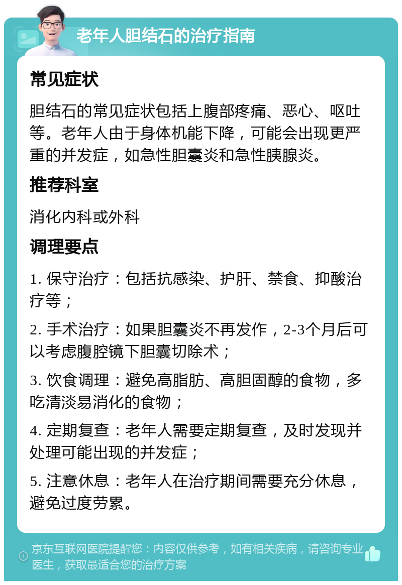 老年人胆结石的治疗指南 常见症状 胆结石的常见症状包括上腹部疼痛、恶心、呕吐等。老年人由于身体机能下降，可能会出现更严重的并发症，如急性胆囊炎和急性胰腺炎。 推荐科室 消化内科或外科 调理要点 1. 保守治疗：包括抗感染、护肝、禁食、抑酸治疗等； 2. 手术治疗：如果胆囊炎不再发作，2-3个月后可以考虑腹腔镜下胆囊切除术； 3. 饮食调理：避免高脂肪、高胆固醇的食物，多吃清淡易消化的食物； 4. 定期复查：老年人需要定期复查，及时发现并处理可能出现的并发症； 5. 注意休息：老年人在治疗期间需要充分休息，避免过度劳累。