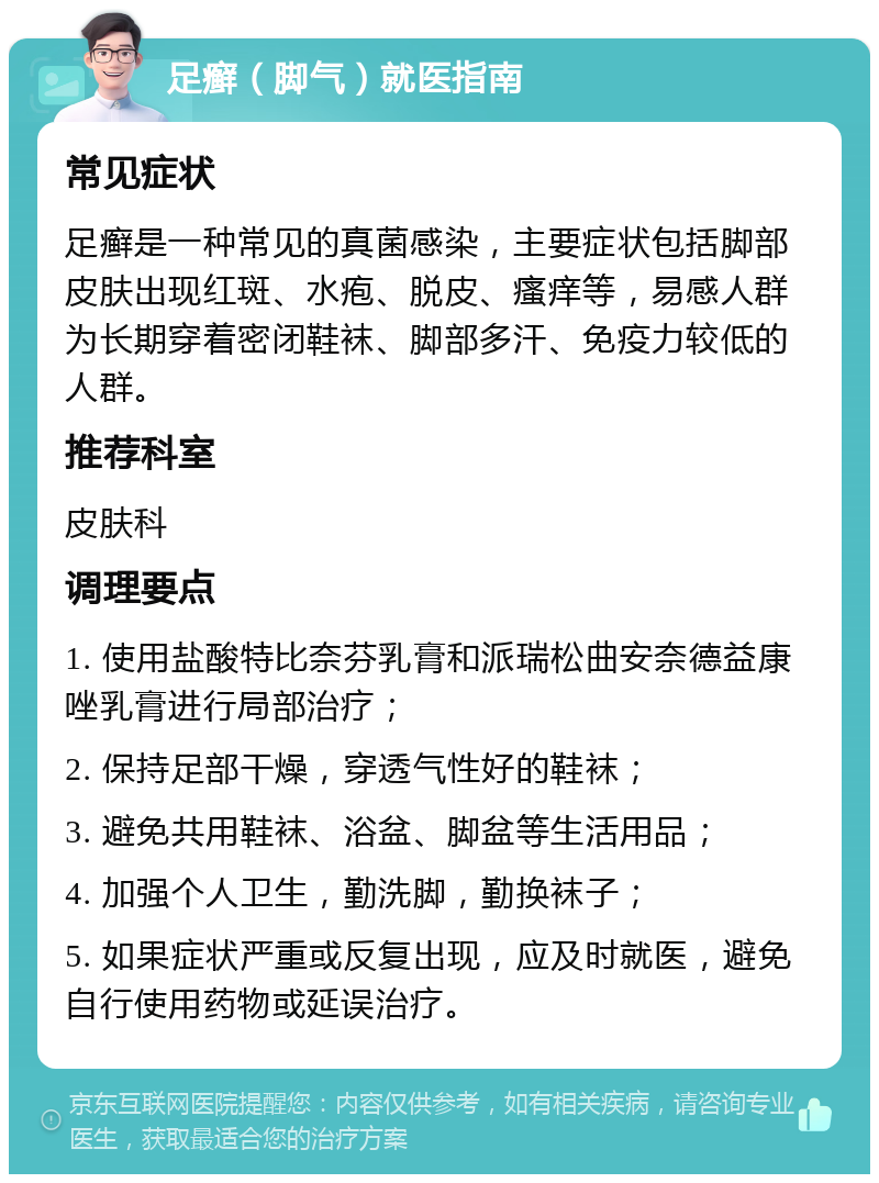 足癣（脚气）就医指南 常见症状 足癣是一种常见的真菌感染，主要症状包括脚部皮肤出现红斑、水疱、脱皮、瘙痒等，易感人群为长期穿着密闭鞋袜、脚部多汗、免疫力较低的人群。 推荐科室 皮肤科 调理要点 1. 使用盐酸特比奈芬乳膏和派瑞松曲安奈德益康唑乳膏进行局部治疗； 2. 保持足部干燥，穿透气性好的鞋袜； 3. 避免共用鞋袜、浴盆、脚盆等生活用品； 4. 加强个人卫生，勤洗脚，勤换袜子； 5. 如果症状严重或反复出现，应及时就医，避免自行使用药物或延误治疗。