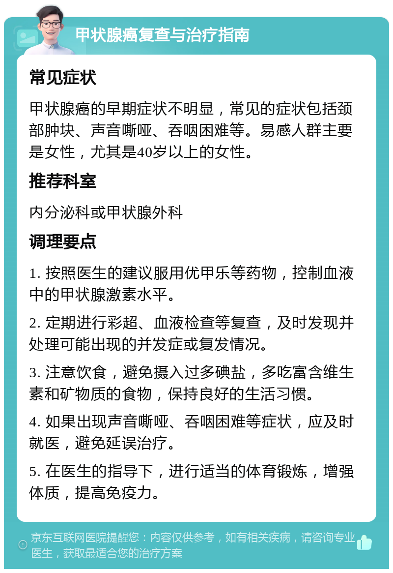 甲状腺癌复查与治疗指南 常见症状 甲状腺癌的早期症状不明显，常见的症状包括颈部肿块、声音嘶哑、吞咽困难等。易感人群主要是女性，尤其是40岁以上的女性。 推荐科室 内分泌科或甲状腺外科 调理要点 1. 按照医生的建议服用优甲乐等药物，控制血液中的甲状腺激素水平。 2. 定期进行彩超、血液检查等复查，及时发现并处理可能出现的并发症或复发情况。 3. 注意饮食，避免摄入过多碘盐，多吃富含维生素和矿物质的食物，保持良好的生活习惯。 4. 如果出现声音嘶哑、吞咽困难等症状，应及时就医，避免延误治疗。 5. 在医生的指导下，进行适当的体育锻炼，增强体质，提高免疫力。