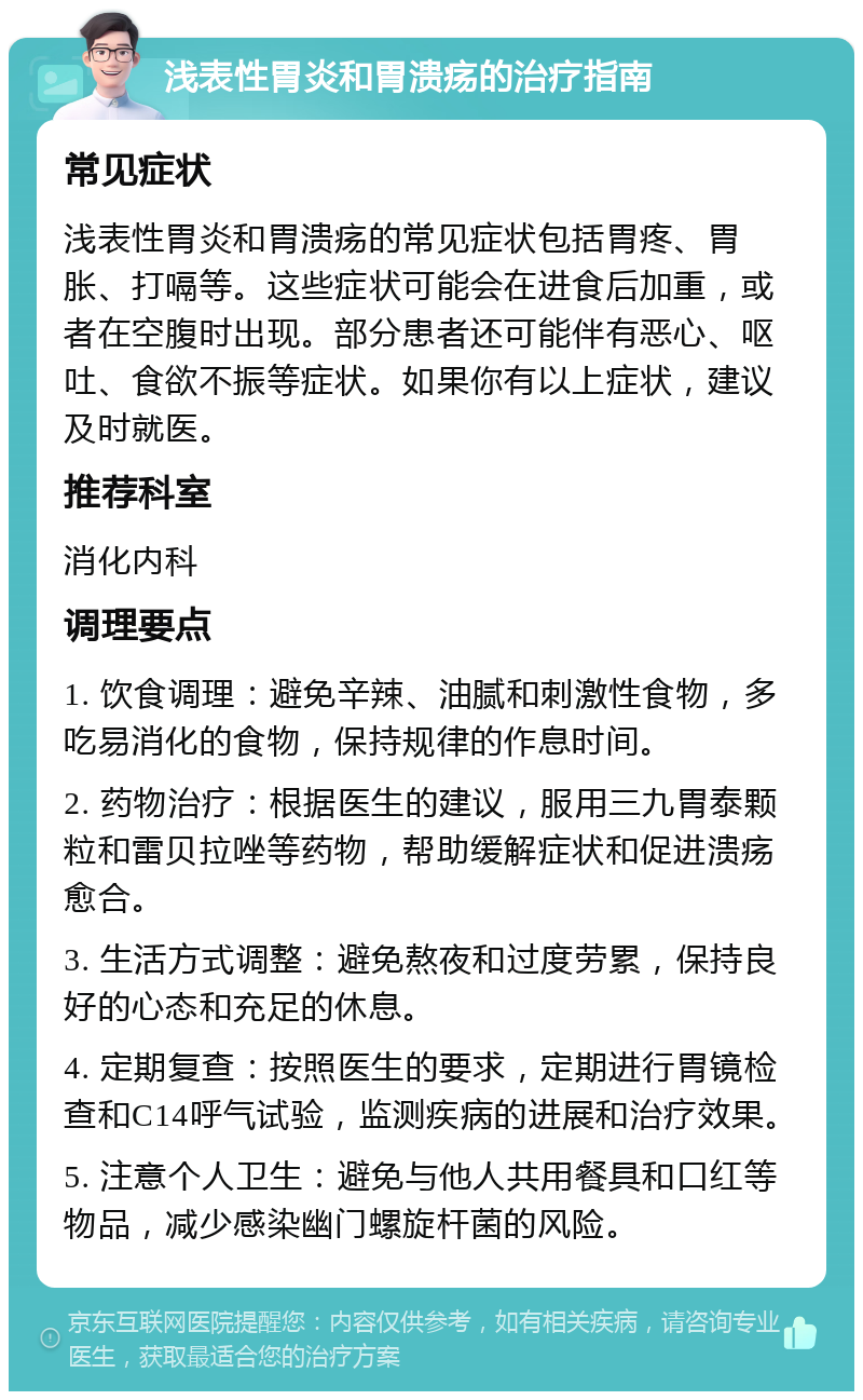 浅表性胃炎和胃溃疡的治疗指南 常见症状 浅表性胃炎和胃溃疡的常见症状包括胃疼、胃胀、打嗝等。这些症状可能会在进食后加重，或者在空腹时出现。部分患者还可能伴有恶心、呕吐、食欲不振等症状。如果你有以上症状，建议及时就医。 推荐科室 消化内科 调理要点 1. 饮食调理：避免辛辣、油腻和刺激性食物，多吃易消化的食物，保持规律的作息时间。 2. 药物治疗：根据医生的建议，服用三九胃泰颗粒和雷贝拉唑等药物，帮助缓解症状和促进溃疡愈合。 3. 生活方式调整：避免熬夜和过度劳累，保持良好的心态和充足的休息。 4. 定期复查：按照医生的要求，定期进行胃镜检查和C14呼气试验，监测疾病的进展和治疗效果。 5. 注意个人卫生：避免与他人共用餐具和口红等物品，减少感染幽门螺旋杆菌的风险。