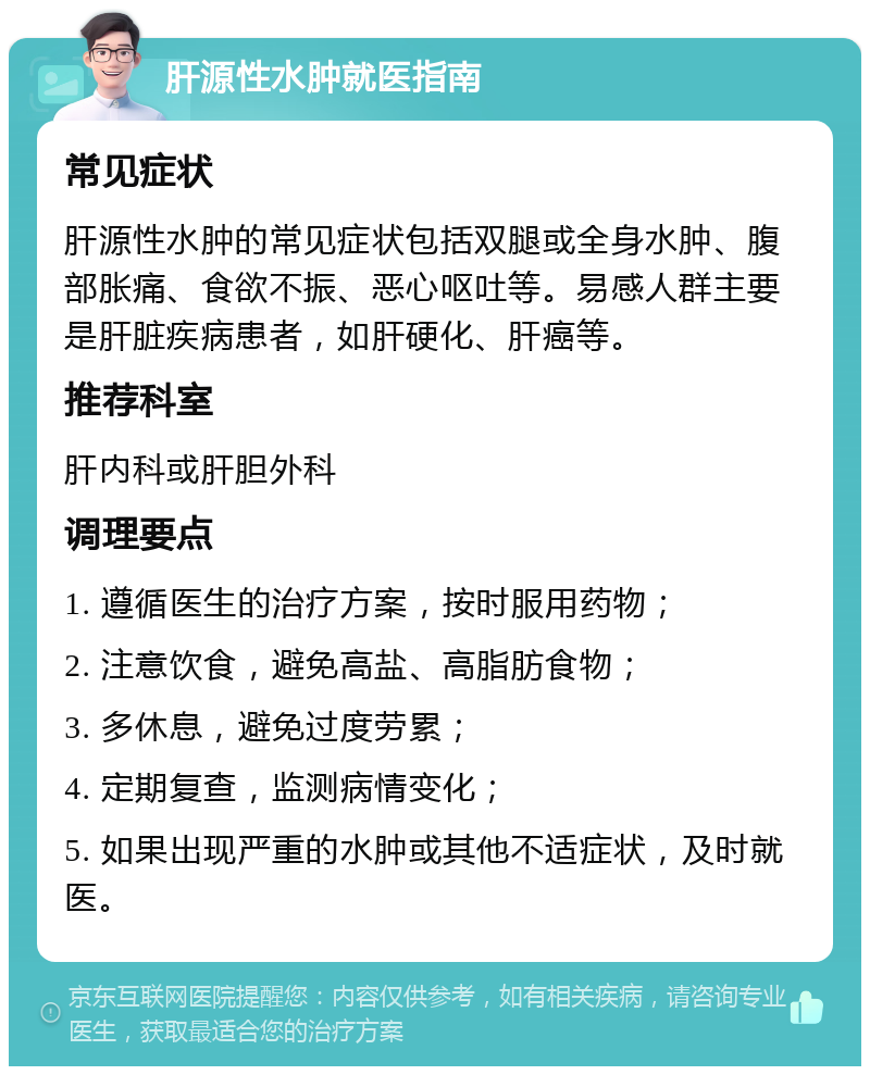 肝源性水肿就医指南 常见症状 肝源性水肿的常见症状包括双腿或全身水肿、腹部胀痛、食欲不振、恶心呕吐等。易感人群主要是肝脏疾病患者，如肝硬化、肝癌等。 推荐科室 肝内科或肝胆外科 调理要点 1. 遵循医生的治疗方案，按时服用药物； 2. 注意饮食，避免高盐、高脂肪食物； 3. 多休息，避免过度劳累； 4. 定期复查，监测病情变化； 5. 如果出现严重的水肿或其他不适症状，及时就医。