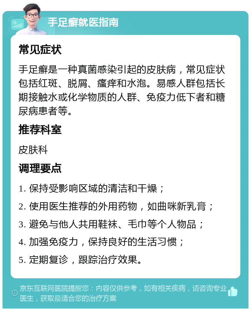 手足癣就医指南 常见症状 手足癣是一种真菌感染引起的皮肤病，常见症状包括红斑、脱屑、瘙痒和水泡。易感人群包括长期接触水或化学物质的人群、免疫力低下者和糖尿病患者等。 推荐科室 皮肤科 调理要点 1. 保持受影响区域的清洁和干燥； 2. 使用医生推荐的外用药物，如曲咪新乳膏； 3. 避免与他人共用鞋袜、毛巾等个人物品； 4. 加强免疫力，保持良好的生活习惯； 5. 定期复诊，跟踪治疗效果。