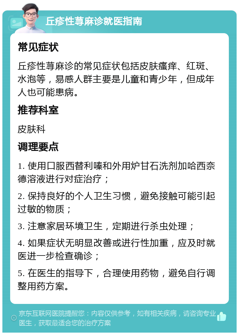 丘疹性荨麻诊就医指南 常见症状 丘疹性荨麻诊的常见症状包括皮肤瘙痒、红斑、水泡等，易感人群主要是儿童和青少年，但成年人也可能患病。 推荐科室 皮肤科 调理要点 1. 使用口服西替利嗪和外用炉甘石洗剂加哈西奈德溶液进行对症治疗； 2. 保持良好的个人卫生习惯，避免接触可能引起过敏的物质； 3. 注意家居环境卫生，定期进行杀虫处理； 4. 如果症状无明显改善或进行性加重，应及时就医进一步检查确诊； 5. 在医生的指导下，合理使用药物，避免自行调整用药方案。