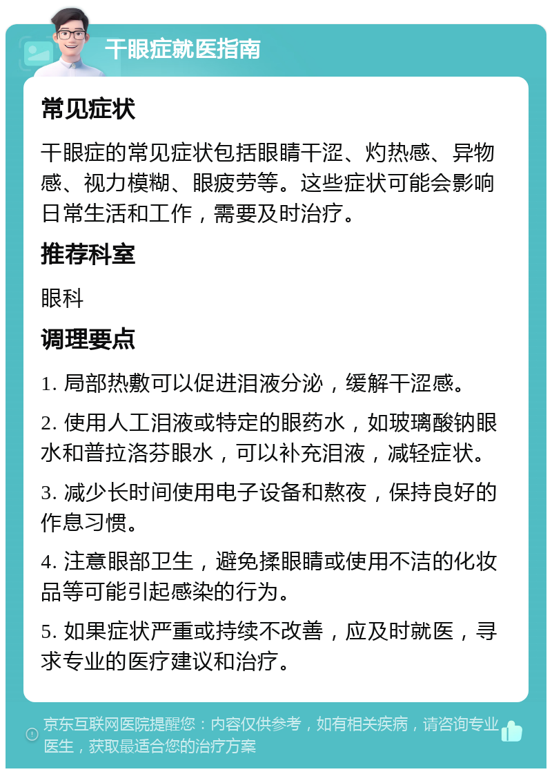 干眼症就医指南 常见症状 干眼症的常见症状包括眼睛干涩、灼热感、异物感、视力模糊、眼疲劳等。这些症状可能会影响日常生活和工作，需要及时治疗。 推荐科室 眼科 调理要点 1. 局部热敷可以促进泪液分泌，缓解干涩感。 2. 使用人工泪液或特定的眼药水，如玻璃酸钠眼水和普拉洛芬眼水，可以补充泪液，减轻症状。 3. 减少长时间使用电子设备和熬夜，保持良好的作息习惯。 4. 注意眼部卫生，避免揉眼睛或使用不洁的化妆品等可能引起感染的行为。 5. 如果症状严重或持续不改善，应及时就医，寻求专业的医疗建议和治疗。