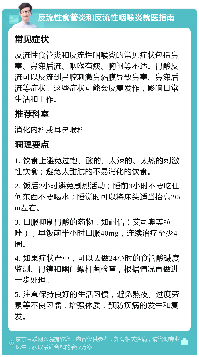 反流性食管炎和反流性咽喉炎就医指南 常见症状 反流性食管炎和反流性咽喉炎的常见症状包括鼻塞、鼻涕后流、咽喉有痰、胸闷等不适。胃酸反流可以反流到鼻腔刺激鼻黏膜导致鼻塞、鼻涕后流等症状。这些症状可能会反复发作，影响日常生活和工作。 推荐科室 消化内科或耳鼻喉科 调理要点 1. 饮食上避免过饱、酸的、太辣的、太热的刺激性饮食；避免太甜腻的不易消化的饮食。 2. 饭后2小时避免剧烈活动；睡前3小时不要吃任何东西不要喝水；睡觉时可以将床头适当抬高20cm左右。 3. 口服抑制胃酸的药物，如耐信（艾司奥美拉唑），早饭前半小时口服40mg，连续治疗至少4周。 4. 如果症状严重，可以去做24小时的食管酸碱度监测、胃镜和幽门螺杆菌检查，根据情况再做进一步处理。 5. 注意保持良好的生活习惯，避免熬夜、过度劳累等不良习惯，增强体质，预防疾病的发生和复发。