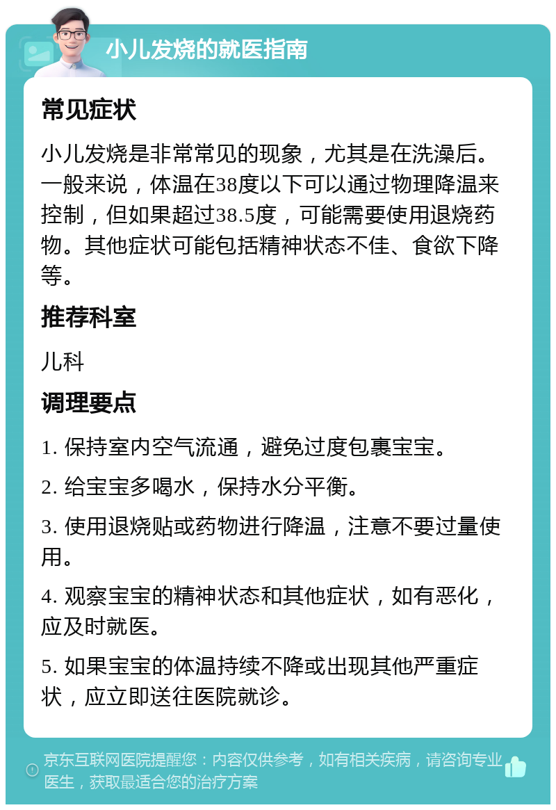 小儿发烧的就医指南 常见症状 小儿发烧是非常常见的现象，尤其是在洗澡后。一般来说，体温在38度以下可以通过物理降温来控制，但如果超过38.5度，可能需要使用退烧药物。其他症状可能包括精神状态不佳、食欲下降等。 推荐科室 儿科 调理要点 1. 保持室内空气流通，避免过度包裹宝宝。 2. 给宝宝多喝水，保持水分平衡。 3. 使用退烧贴或药物进行降温，注意不要过量使用。 4. 观察宝宝的精神状态和其他症状，如有恶化，应及时就医。 5. 如果宝宝的体温持续不降或出现其他严重症状，应立即送往医院就诊。