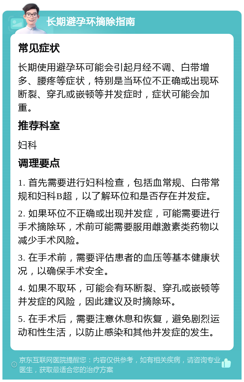 长期避孕环摘除指南 常见症状 长期使用避孕环可能会引起月经不调、白带增多、腰疼等症状，特别是当环位不正确或出现环断裂、穿孔或嵌顿等并发症时，症状可能会加重。 推荐科室 妇科 调理要点 1. 首先需要进行妇科检查，包括血常规、白带常规和妇科B超，以了解环位和是否存在并发症。 2. 如果环位不正确或出现并发症，可能需要进行手术摘除环，术前可能需要服用雌激素类药物以减少手术风险。 3. 在手术前，需要评估患者的血压等基本健康状况，以确保手术安全。 4. 如果不取环，可能会有环断裂、穿孔或嵌顿等并发症的风险，因此建议及时摘除环。 5. 在手术后，需要注意休息和恢复，避免剧烈运动和性生活，以防止感染和其他并发症的发生。