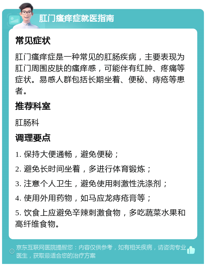 肛门瘙痒症就医指南 常见症状 肛门瘙痒症是一种常见的肛肠疾病，主要表现为肛门周围皮肤的瘙痒感，可能伴有红肿、疼痛等症状。易感人群包括长期坐着、便秘、痔疮等患者。 推荐科室 肛肠科 调理要点 1. 保持大便通畅，避免便秘； 2. 避免长时间坐着，多进行体育锻炼； 3. 注意个人卫生，避免使用刺激性洗涤剂； 4. 使用外用药物，如马应龙痔疮膏等； 5. 饮食上应避免辛辣刺激食物，多吃蔬菜水果和高纤维食物。