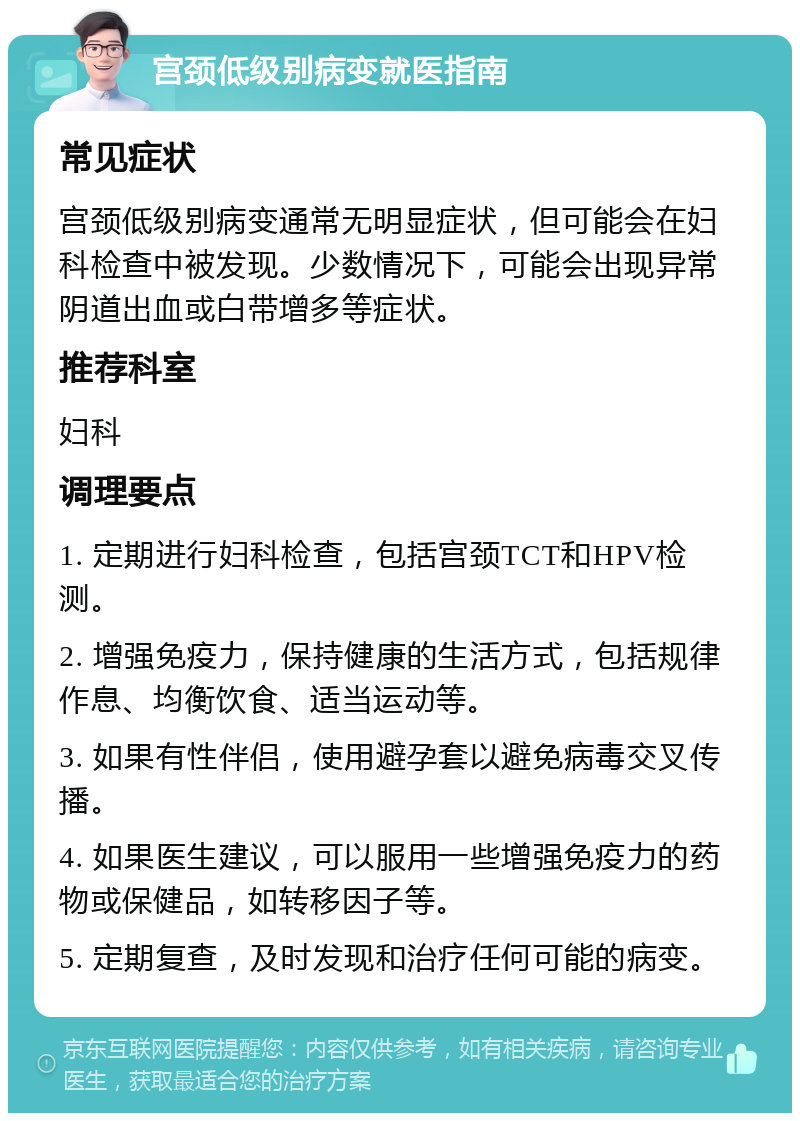 宫颈低级别病变就医指南 常见症状 宫颈低级别病变通常无明显症状，但可能会在妇科检查中被发现。少数情况下，可能会出现异常阴道出血或白带增多等症状。 推荐科室 妇科 调理要点 1. 定期进行妇科检查，包括宫颈TCT和HPV检测。 2. 增强免疫力，保持健康的生活方式，包括规律作息、均衡饮食、适当运动等。 3. 如果有性伴侣，使用避孕套以避免病毒交叉传播。 4. 如果医生建议，可以服用一些增强免疫力的药物或保健品，如转移因子等。 5. 定期复查，及时发现和治疗任何可能的病变。