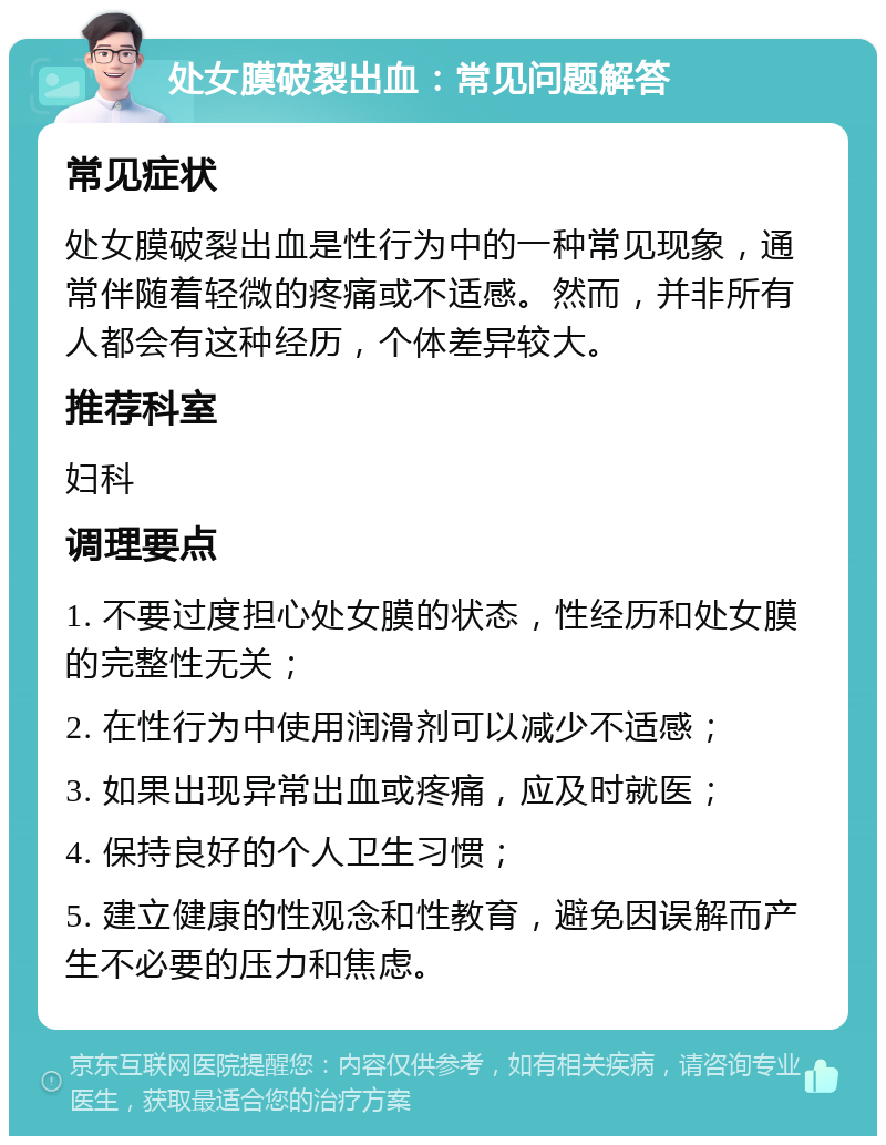 处女膜破裂出血：常见问题解答 常见症状 处女膜破裂出血是性行为中的一种常见现象，通常伴随着轻微的疼痛或不适感。然而，并非所有人都会有这种经历，个体差异较大。 推荐科室 妇科 调理要点 1. 不要过度担心处女膜的状态，性经历和处女膜的完整性无关； 2. 在性行为中使用润滑剂可以减少不适感； 3. 如果出现异常出血或疼痛，应及时就医； 4. 保持良好的个人卫生习惯； 5. 建立健康的性观念和性教育，避免因误解而产生不必要的压力和焦虑。