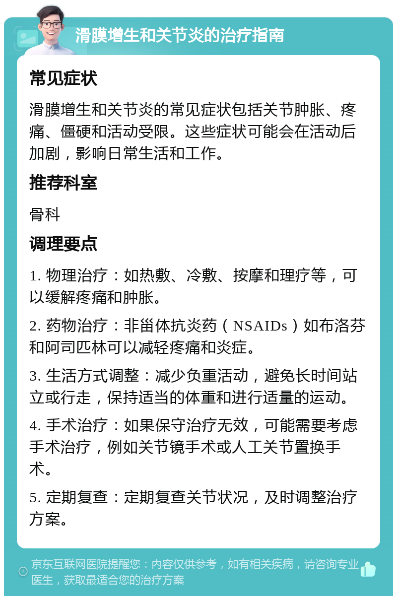 滑膜增生和关节炎的治疗指南 常见症状 滑膜增生和关节炎的常见症状包括关节肿胀、疼痛、僵硬和活动受限。这些症状可能会在活动后加剧，影响日常生活和工作。 推荐科室 骨科 调理要点 1. 物理治疗：如热敷、冷敷、按摩和理疗等，可以缓解疼痛和肿胀。 2. 药物治疗：非甾体抗炎药（NSAIDs）如布洛芬和阿司匹林可以减轻疼痛和炎症。 3. 生活方式调整：减少负重活动，避免长时间站立或行走，保持适当的体重和进行适量的运动。 4. 手术治疗：如果保守治疗无效，可能需要考虑手术治疗，例如关节镜手术或人工关节置换手术。 5. 定期复查：定期复查关节状况，及时调整治疗方案。