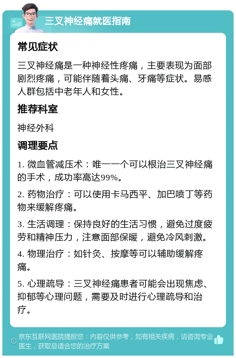 三叉神经痛就医指南 常见症状 三叉神经痛是一种神经性疼痛，主要表现为面部剧烈疼痛，可能伴随着头痛、牙痛等症状。易感人群包括中老年人和女性。 推荐科室 神经外科 调理要点 1. 微血管减压术：唯一一个可以根治三叉神经痛的手术，成功率高达99%。 2. 药物治疗：可以使用卡马西平、加巴喷丁等药物来缓解疼痛。 3. 生活调理：保持良好的生活习惯，避免过度疲劳和精神压力，注意面部保暖，避免冷风刺激。 4. 物理治疗：如针灸、按摩等可以辅助缓解疼痛。 5. 心理疏导：三叉神经痛患者可能会出现焦虑、抑郁等心理问题，需要及时进行心理疏导和治疗。