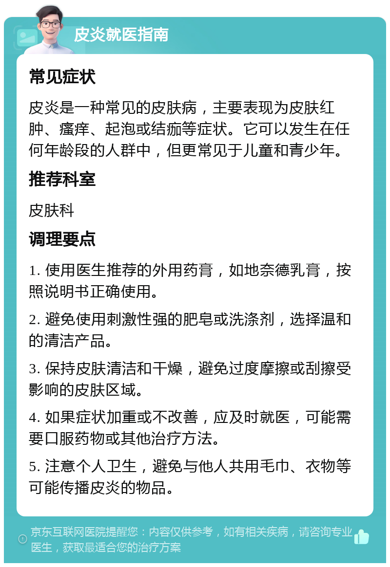 皮炎就医指南 常见症状 皮炎是一种常见的皮肤病，主要表现为皮肤红肿、瘙痒、起泡或结痂等症状。它可以发生在任何年龄段的人群中，但更常见于儿童和青少年。 推荐科室 皮肤科 调理要点 1. 使用医生推荐的外用药膏，如地奈德乳膏，按照说明书正确使用。 2. 避免使用刺激性强的肥皂或洗涤剂，选择温和的清洁产品。 3. 保持皮肤清洁和干燥，避免过度摩擦或刮擦受影响的皮肤区域。 4. 如果症状加重或不改善，应及时就医，可能需要口服药物或其他治疗方法。 5. 注意个人卫生，避免与他人共用毛巾、衣物等可能传播皮炎的物品。