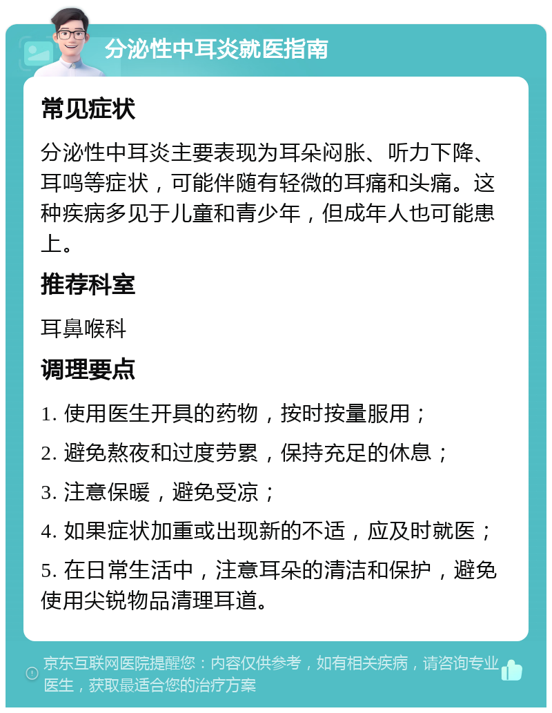 分泌性中耳炎就医指南 常见症状 分泌性中耳炎主要表现为耳朵闷胀、听力下降、耳鸣等症状，可能伴随有轻微的耳痛和头痛。这种疾病多见于儿童和青少年，但成年人也可能患上。 推荐科室 耳鼻喉科 调理要点 1. 使用医生开具的药物，按时按量服用； 2. 避免熬夜和过度劳累，保持充足的休息； 3. 注意保暖，避免受凉； 4. 如果症状加重或出现新的不适，应及时就医； 5. 在日常生活中，注意耳朵的清洁和保护，避免使用尖锐物品清理耳道。