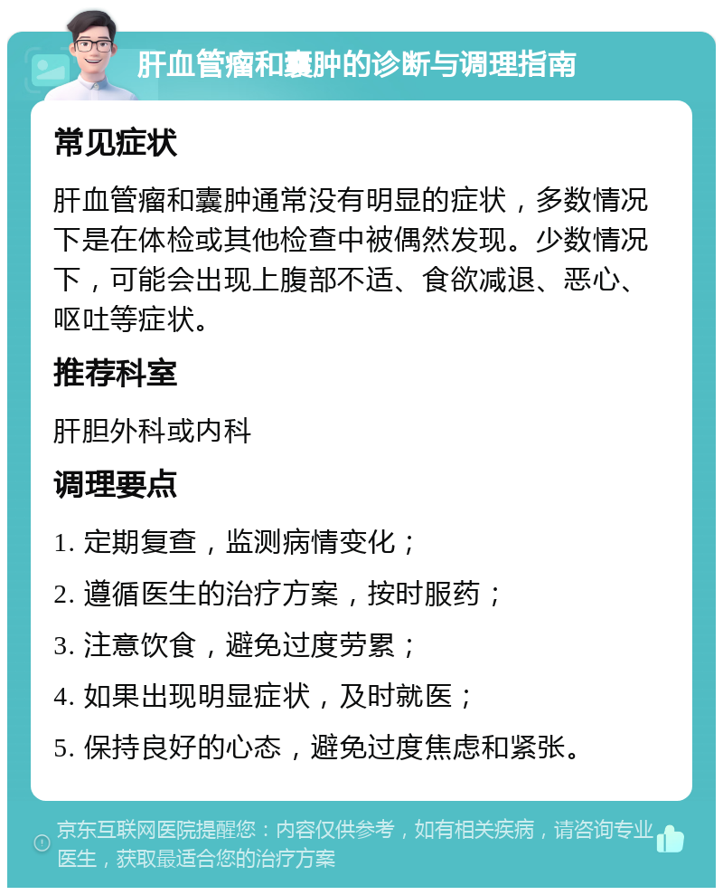 肝血管瘤和囊肿的诊断与调理指南 常见症状 肝血管瘤和囊肿通常没有明显的症状，多数情况下是在体检或其他检查中被偶然发现。少数情况下，可能会出现上腹部不适、食欲减退、恶心、呕吐等症状。 推荐科室 肝胆外科或内科 调理要点 1. 定期复查，监测病情变化； 2. 遵循医生的治疗方案，按时服药； 3. 注意饮食，避免过度劳累； 4. 如果出现明显症状，及时就医； 5. 保持良好的心态，避免过度焦虑和紧张。