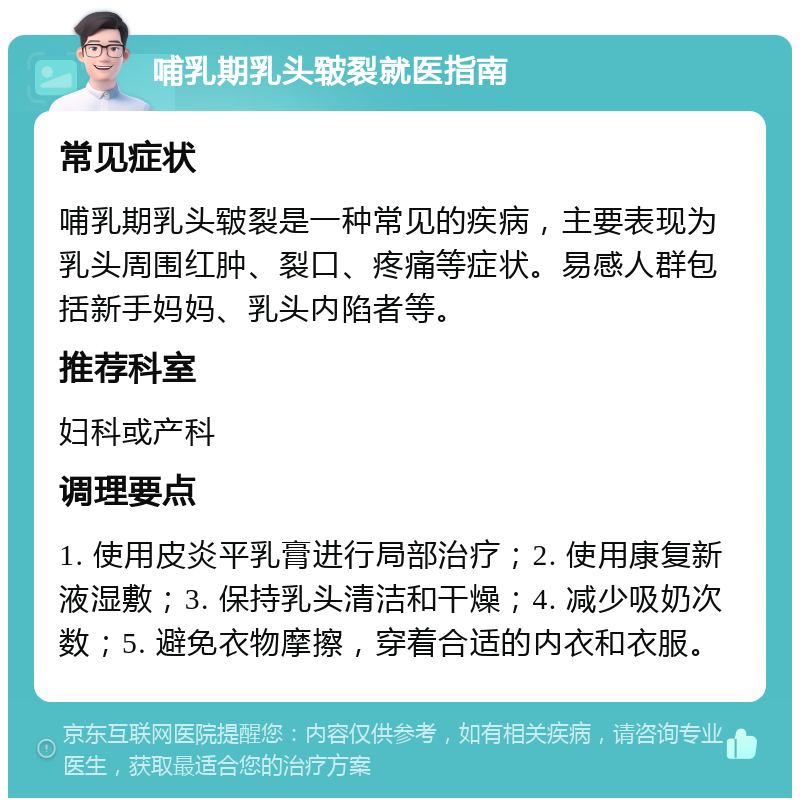 哺乳期乳头皲裂就医指南 常见症状 哺乳期乳头皲裂是一种常见的疾病，主要表现为乳头周围红肿、裂口、疼痛等症状。易感人群包括新手妈妈、乳头内陷者等。 推荐科室 妇科或产科 调理要点 1. 使用皮炎平乳膏进行局部治疗；2. 使用康复新液湿敷；3. 保持乳头清洁和干燥；4. 减少吸奶次数；5. 避免衣物摩擦，穿着合适的内衣和衣服。