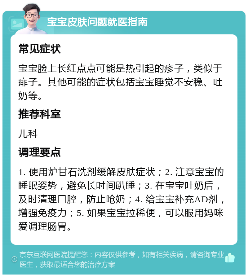 宝宝皮肤问题就医指南 常见症状 宝宝脸上长红点点可能是热引起的疹子，类似于痱子。其他可能的症状包括宝宝睡觉不安稳、吐奶等。 推荐科室 儿科 调理要点 1. 使用炉甘石洗剂缓解皮肤症状；2. 注意宝宝的睡眠姿势，避免长时间趴睡；3. 在宝宝吐奶后，及时清理口腔，防止呛奶；4. 给宝宝补充AD剂，增强免疫力；5. 如果宝宝拉稀便，可以服用妈咪爱调理肠胃。