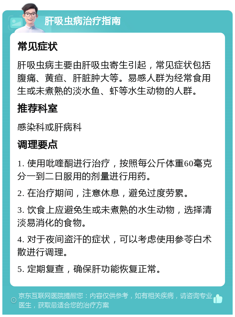 肝吸虫病治疗指南 常见症状 肝吸虫病主要由肝吸虫寄生引起，常见症状包括腹痛、黄疸、肝脏肿大等。易感人群为经常食用生或未煮熟的淡水鱼、虾等水生动物的人群。 推荐科室 感染科或肝病科 调理要点 1. 使用吡喹酮进行治疗，按照每公斤体重60毫克分一到二日服用的剂量进行用药。 2. 在治疗期间，注意休息，避免过度劳累。 3. 饮食上应避免生或未煮熟的水生动物，选择清淡易消化的食物。 4. 对于夜间盗汗的症状，可以考虑使用参苓白术散进行调理。 5. 定期复查，确保肝功能恢复正常。